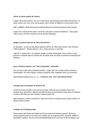 Alterar as pastas padrão de sistema.

A pasta “Meus Documentos” fica em C:Documents and SettingsusuarioMeus Documentos. Se
quiser alterar isto, bem como outras pastas, abra o Editor de Registro e procure pela chave:

HKEY_CURRENT_USERSoftwareMicrosoftWindowsCurrentVersionExplorerShell Folders.

Clique com o botão direito sobre o nome de cada pasta e selecione Modificar – basta agora
indicar qual o caminho completo e nome de pasta desejado.




Apague as pastas especiais de "Meus Documentos".

Se não gosta – ou não usa das pastas especiais dentro de “Meus Documentos” (por exemplo,
“Minhas Músicas”, “Minhas Figuras”, etc.), basta executar o comando:

regsvr32 /u mydocs.dll e, em seguida, apagar as pastas indesejadas. Para reverter a ação,
execute o comando regsvr32 mydocs.dll. As pastas serão recriadas na próxima inicialização do
Windows.




Abra o Windows Explorer com “Meu Computador” expandido

Crie um novo atalho para o Windows Explorer, clique nele com o botão direito, selecione
Propriedades. No campo Objeto, coloque a seguinte linha, apagando antes a já existente:

%SystemRoot%explorer.exe /e, /n, ,::{20D04FE0-3AEA-1069-A2D8-08002B30309D}""




Ativação após reinstalação do Windows XP.

Se seu XP já esta ativado e você precise formatar o HD não será necessário fazer nova
ativação caso você tome a seguinte providencia antes da formatação: Copie para um disquete
o arquivo WPA.DBL que esta na pasta windowssystem32

Após reinstalar o sistema novamente, copie este arquivo do disquete para a pasta original e o
sistema estará ativado.




Unidades de CD desaparecidas

Vários relatos dão contas de unidade de CD que somem do Windows Explorer. Dentre as
causas possíveis observou-se uma certa relação com os programas Nero, CloneCD, CDRWin e
MusicMatch Jukebox. Há uma certa incompatibilidade entre os drivers ATAPI da Adaptec que
 