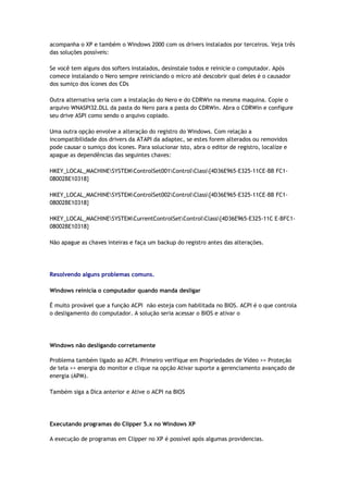 acompanha o XP e também o Windows 2000 com os drivers instalados por terceiros. Veja três
das soluções possíveis:

Se você tem alguns dos softers instalados, desinstale todos e reinicie o computador. Após
comece instalando o Nero sempre reiniciando o micro até descobrir qual deles é o causador
dos sumiço dos ícones dos CDs

Outra alternativa seria com a instalação do Nero e do CDRWin na mesma maquina. Copie o
arquivo WNASPI32.DLL da pasta do Nero para a pasta do CDRWin. Abra o CDRWin e configure
seu drive ASPI como sendo o arquivo copiado.

Uma outra opção envolve a alteração do registro do Windows. Com relação a
incompatibilidade dos drivers da ATAPI da adaptec, se estes forem alterados ou removidos
pode causar o sumiço dos ícones. Para solucionar isto, abra o editor de registro, localize e
apague as dependências das seguintes chaves:

HKEY_LOCAL_MACHINESYSTEMControlSet001ControlClass{4D36E965-E325-11CE-BB FC1-
08002BE10318}

HKEY_LOCAL_MACHINESYSTEMControlSet002ControlClass{4D36E965-E325-11CE-BB FC1-
08002BE10318}

HKEY_LOCAL_MACHINESYSTEMCurrentControlSetControlClass{4D36E965-E325-11C E-BFC1-
08002BE10318}

Não apague as chaves inteiras e faça um backup do registro antes das alterações.




Resolvendo alguns problemas comuns.

Windows reinicia o computador quando manda desligar

É muito provável que a função ACPI não esteja com habilitada no BIOS. ACPI é o que controla
o desligamento do computador. A solução seria acessar o BIOS e ativar o




Windows não desligando corretamente

Problema também ligado ao ACPI. Primeiro verifique em Propriedades de Vídeo >> Proteção
de tela >> energia do monitor e clique na opção Ativar suporte a gerenciamento avançado de
energia (APM).

Também siga a Dica anterior e Ative o ACPI na BIOS




Executando programas do Clipper 5.x no Windows XP

A execução de programas em Clipper no XP é possível após algumas providencias.
 