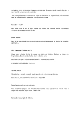 mensagens, tanto as novas que chegarem como as que já existem, serão transferidas para o
novo local de armazenamento escolhido.

 Obs: Caso precise restaurar o backup, copie de volta todos os arquivos *.dbx para o mesmo
local de armazenamento que estiver configurado no Outlook.




Descubra o seu IP

Para saber qual é seu IP basta digitar no Prompt de comando (Iniciar >>Acessórios
>>Prompt de comando): IPCONFIG /ALL




Portas abertas

Para ver se sua conexão esta deixando portas abertas basta digitar no prompt de comando:
NETSTAT -A




Abra o Windows Explorer em C:

Clique com o botão direito do mouse no atalho do Windows Explorer e clique em
Propriedades. Depois na Aba Atalho, altere o destino para:

Para fazer com que o Explorer abra no drive C: basta seguir os passos:

C:WINDOWSEXPLORER.EXE /n,/e,c:




Teclado Virtual

Não substitui o teclado mas pode ajudar quando este estiver com problemas.

Para ativá-lo, clique em Iniciar>>Executar>> digite OSK.




Pesquisa com mais de uma extensão.

Você pode fazer pesquisa com mais de uma extensão, basta que separe-as por um ponto e
virgula. Em Pesquisar digite assim: *.BMP;*.JPG




Pontos de restauração do sistema.
 