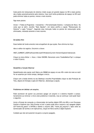 Cada ponto de restauração do sistema criado ocupa um grande espaço no HD e esses pontos
são criados automaticamente pelo sistema. Caso você tenha problemas de espaço no HD você
pode eliminar todos os pontos, menos o mais recente.

Siga esses passos:

Iniciar >>Todos os Programas >>Acessórios >>Ferramentasdo Sistema >>Limpeza de Disco. Na
caixa que se abrir, escolha “Mais Opções”, em baixo prefira a opção “Restauração do
Sistema” e após “Limpar”. Seguindo essa instrução todos os pontos de restauração serão
eliminados, restando somente o mais recente.




Os balões Hint

Esses balões de fundo amarelo mais atrapalham do que ajuda. Para elimina-los faça:

Abra o editor do registro. Encontre a chave:

HKEY_CURRENT_USERSoftwareMicrosoftWindowsCurrent VersionExplorerAdvanced.

Clique no menu Editar >> Novo >>Valor DWORD. Renomeie como "EnableBallonTips" e coloque
o valor 0 (zero).




Desabilite a função hibernar

Desabilitando esta opção você libera uns 500MB de espaço no seu HD e alem do mais se você
for se ausentar por muito tempo, desligue o micro.

Clique com o botão direito no seu Desktop e escolha Propriedades clique na aba Proteção de
Tela, depois em Energia e após em Hibernar, desmarque a opção.




Problemas em deletar um arquivo.

Pode acontecer de querer (ou precisar) apagar um arquivo e o sistema impedir o acesso.
Geralmente ao reiniciar o micro este problema é resolvido, mas se continuar você pode fazer
o seguinte:

Inicie o Prompt de comando e o Gerenciador de tarefas (digite CRTL+AL+DEL) e em Processos
finalize o Explorer.exe. Pelo Prompt vá ate´a pasta onde esta o arquivo a ser apagado (digite
CD”nome-da_pasta” e ENTER) e delete o arquivo (DEL “nome_do_arquivo”). Após volte ao
Gerenciador de tarefas e em Aplicativos, clique em Nova tarefa e digite Explorer.

Cuidado que não será possível recupera o arquivo apagado.
 