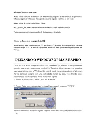 Adicionar/Remover programas

Muitas vezes acontece de remover um determinado programa e ele continuar a aparecer na
lista de programas instalados. A solução é acessar o registro e eliminá-lo ali. Faça:

Abra o editor de registro e localize a chave:

HKEY_LOCAL_MACHINESoftwareMicrosoftWindowsCurrent VersionUninstall

Todos os programas instalados estão aí. Basta apagar o desejado.




Elimine os Banners de propaganda do ICQ

Acesse a pasta onde esta instalado o ICQ (geralmente C:Arquivos de programasICQ) e apague
o arquivo ICQHTTP.DLL e reinicie o programa, assim não mais aparecerão as propagandas em
seu ICQ.




  DEIXANDO O WINDOWS XP MAIS RÁPIDO
Cada vez que a sua máquina inicia com o “Windows Xp”, ela cria novos parâmetros
que são salvos automaticamente no diretório “Perfetch”. O problema é que quando a
sua máquina inicia com o “Windows Xp” e se já existir parâmetros antigos, o “Windows
Xp” irá carregar sempre com uma velocidade menor, ou seja, você tirando esses
parâmetros a sua máquina irá iniciar muito mais rápido.
1ª Passo: Acesse o menu “Inciar”, e vá em “Executar”


2ª Passo: Digite o seguinte código: “notepad”(sem aspas), e der um “ENTER”




3ªPasso: Dentro do “notepad” digite o seguinte texto: del c:windowsprefetchntosboot-
*.* /q.
 