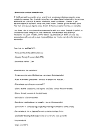 Desabilitando serviços desnecessários.

O WinXP, por padrão, mantém ativos uma série de serviços que são desnecessários para a
maioria dos usuários. Para desativá-los/configurá-los, vá em Painel de Controle > Ferramentas
Administrativas > Serviços. É preciso, no entanto, saber o que se está fazendo, já que
desabilitar serviços realmente necessários para o sistema fará com que seu Windows possa
ficar mais lento ou que algumas coisas deixem de funcionar (como Internet, por exemplo).

Uma dica é colocar todos os serviços para manual e reiniciar o micro. Depois é só conferir os
serviços iniciados e configurá-los para automático. Pode acontecer de que serviços
necessários não sejam iniciados. Melhor é saber o que faz cada um destes serviços. Veja
abaixo alguns deles, os outros, cuja funcionabilidade não é muito clara é melhor deixar em
automático.




Deve ficar em AUTOMÁTICO:

- Alerta (emite alertas administrativos)

- Alocador Remote Procedure Call (RPC)

- Sistema de eventos COM+




Já devem estar em Automático:

- Armazenamento protegido (favorece a segurança do computador)

- Áudio do Windows (possibilita a ativação de dispositivos de áudio.)

- Chamada de procedimento remoto (RPC)

- Cliente da Web (necessário para algumas situações, como o Windows Update)

- Cliente de rastreamento de link distribuído

- Detecção do hardware do Shell

- Estação de trabalho (gerencia conexões com servidores remotos)

- Gerenciador de contas de segurança (Responsável por armazenar senhas locais)

- Gerenciador de discos lógicos (Gerencia unidades de disco rígido)

- Localizador de computadores (somente se houver uma rede operando)

- Log de eventos

- Logon secundário
 