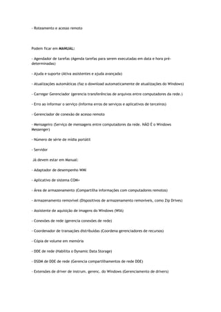 - Roteamento e acesso remoto




Podem ficar em MANUAL:

- Agendador de tarefas (Agenda tarefas para serem executadas em data e hora pré-
determinadas)

- Ajuda e suporte (Ativa assistentes e ajuda avançada)

- Atualizações automáticas (faz o download automaticamente de atualizações do Windows)

- Carregar Gerenciador (gerencia transferências de arquivos entre computadores da rede.)

- Erro ao informar o serviço (Informa erros de serviços e aplicativos de terceiros)

- Gerenciador de conexão de acesso remoto

- Mensageiro (Serviço de mensagens entre computadores da rede. NÃO É o Windows
Messenger)

- Número de série de mídia portátil

- Servidor

Já devem estar em Manual:

- Adaptador de desempenho WMI

- Aplicativo de sistema COM+

- Área de armazenamento (Compartilha informações com computadores remotos)

- Armazenamento removível (Dispositivos de armazenamento removíveis, como Zip Drives)

- Assistente de aquisição de imagens do Windows (WIA)

- Conexões de rede (gerencia conexões de rede)

- Coordenador de transações distribuídas (Coordena gerenciadores de recursos)

- Cópia de volume em memória

- DDE de rede (Habilita o Dynamic Data Storage)

- DSDM de DDE de rede (Gerencia compartilhamentos de rede DDE)

- Extensões de driver de instrum. gerenc. do Windows (Gerenciamento de drivers)
 