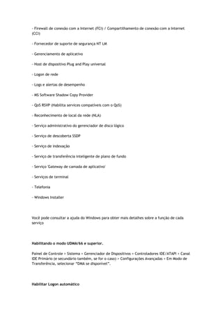 - Firewall de conexão com a Internet (FCI) / Compartilhamento de conexão com a Internet
(CCI)

- Fornecedor de suporte de segurança NT LM

- Gerenciamento de aplicativo

- Host de dispositivo Plug and Play universal

- Logon de rede

- Logs e alertas de desempenho

- MS Software Shadow Copy Provider

- QoS RSVP (Habilita services compatíveis com o QoS)

- Reconhecimento de local da rede (NLA)

- Serviço administrativo do gerenciador de disco lógico

- Serviço de descoberta SSDP

- Serviço de indexação

- Serviço de transferência inteligente de plano de fundo

- Serviço 'Gateway de camada de aplicativo'

- Serviços de terminal

- Telefonia

- Windows Installer




Você pode consultar a ajuda do Windows para obter mais detalhes sobre a função de cada
serviço




Habilitando o modo UDMA/66 e superior.

Painel de Controle > Sistema > Gerenciador de Dispositivos > Controladores IDE/ATAPI > Canal
IDE Primário (e secundário também, se for o caso) > Configurações Avançadas > Em Modo de
Transferência, selecionar “DMA se disponível”.




Habilitar Logon automático
 