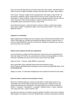 Caso o seu micro não faça parte de uma rede e você seja o único usuário, você pode alterar a
maneira como ele é ligado e desligado, deixando estas operações mais ágeis. Siga as etapas:

Vá em Iniciar > Executar e digite "control userpasswords2" (sem aspas) e clique em OK. Na
aba Usuários, desabilite a opção “Usuários devem entrar um nome e senha para usar este
computador” e clique em Aplicar. Surgirá uma caixa de diálogo solicitando nome de usuário e
senha. Selecione o nome do usuário padrão e coloque uma senha (atenção: não é
recomendável deixar esta senha em branco), clique em OK.

Vá em Painel de Controle > Contas de Usuário e clique em “Alterar o modo como usuários
fazem logon ou logoff” e desabilite as opções “Use a tela de boas-vindas” e “Use a Troca
Rápida de Usuário”.




Programas na inicialização

Alguns programas são iniciados junto com o sistema, porem raramente são necessários a todo
minuto. Estes podem ser retirados da inicialização da seguinte maneira: Clique em Iniciar >>
Executar, digite MSCONFIG e clique OK. Na aba Iniciar, desabilite os programas que não quer
que iniciem junto com o Windows.




Explore outras máquinas da rede mais rapidamente.

Com uma alteração no registro do XP ele pode fazer a procura por outros computadores da
rede mais rápida. O XP verifica nos computadores da rede por tarefas agendadas em comum
entre elas e desabilitar este recurso faz com que a procura fique mais rápida

Clique em Iniciar >> Executar, digite REGEDIT, pressione OK.

Abra a pasta HKEY_LOCAL_MACHINE/Software/Microsoft/Windows/Current
Version/Explorer/RemoteComputer/NameSpace e procure pela chave {D6277990-4C6A-11CF-8
D87-00AA0060F5BF}.

Apague-a e pronto. A visualização/navegação por outras estações da rede ficará mais rápida.




Gerencie melhor o arquivo de troca (memória virtual).

Deixar que o Windows gerencie a memória virtual ainda é a melhor opção, porem se seu
computador tiver mais de 512Mb normalmente não precisam usar a memória virtual, que
acaba ocasionando perda de desempenho. Você pode desativá-la em Painel de Controle >>
Sistema >> Avançado >> Desempenho >> Avançado >> Memória Virtual >> Alterar. Selecione
“sem arquivo de troca”, clique em Definir e OK.

Na maioria dos casos ele é necessário e pode ser definida como 50% a mais do que a memória
RAM instalada. Por exemplo, se você tem 128 MB de RAM, a memória virtual pode ser definida
 