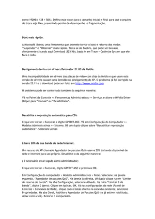 como 192MB ( 128 + 50%). Defina este valor para o tamanho inicial e final para que o arquivo
de troca seja fixo, prevenindo perdas de desempenho e fragmentação.




Boot mais rápido.

A Microsoft liberou uma ferramenta que promete tornar o boot e retorno dos modos
“Suspender” e “Hibernar” mais rápido. Trata-se do Bootvis, que pode ser baixado
diretamente clicando aqui Download (325 Kb), basta ir em Trace > Optimize System que ele
fará o resto.




Desligamento lento com drivers Detonator 21.83 da Nvidia.

Uma incompatibilidade em drivers das placas de vídeo com chip da Nvidia e que usam esta
versão de drivers causam uma lentidão no desligamento do XP. O problema já foi corrigido na
versão 23.11 e o download pode ser feito em http://www.nvidia.com

O problema pode ser contornado também da seguinte maneira:

Vá no Painel de Controle >> Ferramentas Administrativas >> Serviços e altere o NVidia Driver
Helper para “manual” ou “desabilitado”.




Desabilite a reprodução automática para CD's

Clique em iniciar > Executar e digite GPEDIT.MSC. Vá em Configuração do Computador >>
Modelos Administrativos >> Sistema. Dê um duplo-clique sobre “Desabilitar reprodução
automática”. Selecione Ativar.




Libere 20% de sua banda de rede/Internet.

Um recurso do XP chamado Agendador de pacotes OoS reserva 20% da banda disponível de
rede e internet para uso próprio. Desabilite-o da seguinte maneira:

( é necessário estar logado como administrador)

Clique em Iniciar > Executar, digite GPEDIT.MSC e pressione OK.

Em Configuração do computador > Modelos Administrativos > Rede. Selecione, na janela
esquerda, “Agendador de pacotes QoS”. Na janela da direita, dê duplo-clique na em “Limite
de reserva de banda”. Na aba Configuração, selecione Ativado. Na linha “Limitar % da
banda”, digite 0 (zero). Clique em Aplicar, OK. Vá nas configurações da rede (Painel de
Controle > Conexões de Rede), clique com o botão direito na conexão existente, selecione
Propriedades. Na aba Geral, habilite o Agendador de Pacotes QoS (se já estiver habilitado,
deixe como está). Reinicie o computador.
 