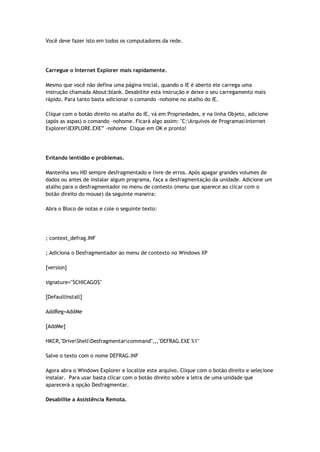 Você deve fazer isto em todos os computadores da rede.




Carregue o Internet Explorer mais rapidamente.

Mesmo que você não defina uma página inicial, quando o IE é aberto ele carrega uma
instrução chamada About:blank. Desabilite esta instrução e deixe o seu carregamento mais
rápido. Para tanto basta adicionar o comando –nohome no atalho do IE.

Clique com o botão direito no atalho do IE, vá em Propriedades, e na linha Objeto, adicione
(após as aspas) o comando –nohome. Ficará algo assim: "C:Arquivos de ProgramasInternet
ExplorerIEXPLORE.EXE” -nohome Clique em OK e pronto!




Evitando lentidão e problemas.

Mantenha seu HD sempre desfragmentado e livre de erros. Após apagar grandes volumes de
dados ou antes de instalar algum programa, faça a desfragmentação da unidade. Adicione um
atalho para o desfragmentador no menu de contesto (menu que aparece ao clicar com o
botão direito do mouse) da seguinte maneira:

Abra o Bloco de notas e cole o seguinte texto:




; context_defrag.INF

; Adiciona o Desfragmentador ao menu de contexto no Windows XP

[version]

signature="$CHICAGO$"

[DefaultInstall]

AddReg=AddMe

[AddMe]

HKCR,"DriveShellDesfragmentarcommand",,,"DEFRAG.EXE %1"

Salve o texto com o nome DEFRAG.INF

Agora abra o Windows Explorer e localize este arquivo. Clique com o botão direito e selecione
instalar. Para usar basta clicar com o botão direito sobre a letra de uma unidade que
aparecerá a opção Desfragmentar.

Desabilite a Assistência Remota.
 