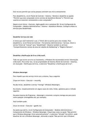 Este recurso permite que outras pessoas controlem seu micro remotamente

Para desabilitá-lo, vá em Painel de Controle > Sistema > Remoto e desabilite as opções
“Permitir que este computador envie convites de Assistência Remota” e “Permitir que
usuários se conectem remotamente a este computador”.

Depois vá em Iniciar > Executar, digite gpedit.msc e pressione OK. Vá em Configuração do
Computador > Modelos Administrativos > Sistema > Assistência Remota. Configure ambos os
serviços para Desabilitado.




Desabilite Serviços de rede

A menos que você realmente o use, o Telnet abre as portas para uma invasão. Para
desabilitá-lo, vá em Painel de Controle > Ferramentas Administrativas > Serviços. Altere o
serviço Telnet de “manual” para “desabilitado”. Desative também os serviços
“Compartilhamento remoto da área de trabalho do NetMeeting” e “Registro Remoto”.




Desabilite a Notificação de Erros à Microsoft.

Toda vez que ocorre um erro ou travamento, o Windows lhe recomendará enviar informações
à Microsoft. Para evitar isto, vá nas propriedades de Sistema (Painel de Controle > Sistema),
em Avançado > Notificação de Erros, e selecione “Desabilitar a Notificação de Erros”.




Windows Messenger

Para impedir que este serviço inicie com o sistema, faça o seguinte

Clique em Iniciar > Executar > msconfig

Na aba Iniciar, desabilite o serviço “msmsgs” (Windows Messenger).

No entanto, inexplicavelmente em alguns casos ele volta. Então, apelamos para o método
seguinte:

Na pasta Arquivos de Programas > Messenger e renomeie o arquivo msmsgs.exe para outro
nome qualquer (msmsgsbobo.old, por exemplo).

Você também pode:

Clicar em Iniciar > Executar > gpedit.msc

Na janela que abrirá, vá em Configuração do Computador > Modelos Administrativos >
Componentes do Windows > Windows Messenger. Clique duas vezes na opção “Não permitir
que o Windows Messenger inicie automaticamente”, e selecione “Ativado”.Se preferir, pode
desativar de vez o Windows Messenger, alterando a opção “Não permitir que o Windows
 