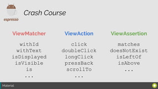 Material:
ViewMatcher ViewAction ViewAssertion
Crash Course
withId
withText
isDisplayed
isVisible
is
...
click
doubleClick
longClick
pressBack
scrollTo
...
matches
doesNotExist
isLeftOf
isAbove
...
 
