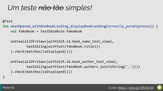 Material:
Um teste não tão simples!
@Test
fun whenOpened_withOneBookLending_displayBookLendingCorrectly_pureEspresso() {
val fakeBook = testDataRule.fakeBook
onView(allOf<View>(withId(R.id.book_name_text_view),
hasSibling(withText(fakeBook.title)))
).check(matches(isDisplayed()))
onView(allOf<View>(withId(R.id.book_author_text_view),
hasSibling(withText(fakeBook.authors.joinToString(","))))
).check(matches(isDisplayed()))
}
Code: https://goo.gl/RR7DxW
 