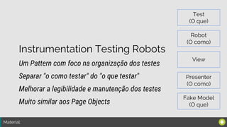 Material:
Instrumentation Testing Robots
Um Pattern com foco na organização dos testes
Melhorar a legibilidade e manutenção dos testes
Separar "o como testar" do "o que testar"
Muito similar aos Page Objects
Test
(O que)
Robot
(O como)
View
Presenter
(O como)
Fake Model
(O que)
 