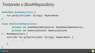 Material:
Testando o BookRepository
interface BookRepository {
fun getByIsbn(isbn: String): Maybe<Book>
}
class BookCachedRepository(
private val bookRemoteDataSource: BookRemoteDataSource,
private val bookLocalCache: BookLocalCache
) : BookRepository {
override fun getByIsbn(usbn: String): Maybe<Book> {
/* ... */
}
}
 