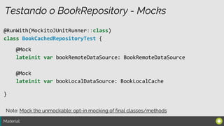 Material:
Testando o BookRepository - Mocks
@RunWith(MockitoJUnitRunner::class)
class BookCachedRepositoryTest {
}
@Mock
lateinit var bookRemoteDataSource: BookRemoteDataSource
@Mock
lateinit var bookLocalDataSource: BookLocalCache
Note: Mock the unmockable: opt-in mocking of final classes/methods
 