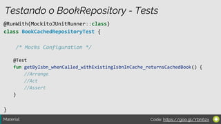 Material:
@RunWith(MockitoJUnitRunner::class)
class BookCachedRepositoryTest {
/* Mocks Configuration */
}
Testando o BookRepository - Tests
@Test
fun getByIsbn_whenCalled_withExistingIsbnInCache_returnsCachedBook() {
//Arrange
//Act
//Assert
}
Code: https://goo.gl/Ybh62x
 