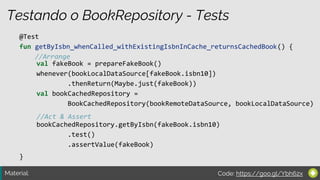 Material:
Testando o BookRepository - Tests
@Test
fun getByIsbn_whenCalled_withExistingIsbnInCache_returnsCachedBook() {
//Arrange
//Act & Assert
}
val fakeBook = prepareFakeBook()
whenever(bookLocalDataSource[fakeBook.isbn10])
.thenReturn(Maybe.just(fakeBook))
val bookCachedRepository =
BookCachedRepository(bookRemoteDataSource, bookLocalDataSource)
bookCachedRepository.getByIsbn(fakeBook.isbn10)
.test()
.assertValue(fakeBook)
Code: https://goo.gl/Ybh62x
 