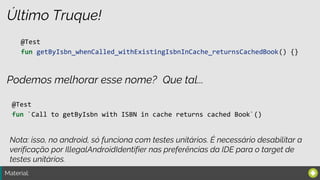 Material:
Último Truque!
@Test
fun getByIsbn_whenCalled_withExistingIsbnInCache_returnsCachedBook() {}
Podemos melhorar esse nome?
@Test
fun `Call to getByIsbn with ISBN in cache returns cached Book`()
Nota: isso, no android, só funciona com testes unitários. É necessário desabilitar a
verificação por IllegalAndroidIdentifier nas preferências da IDE para o target de
testes unitários.
Que tal...
 