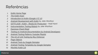 Material:
Referências
1. Kotlin Home Page
2. The Kotlin Koan
3. Introduction to Kotlin (Google I/O '17)
4. Android Development with Kotlin by Jake Warthon
5. GOTO 2016 • Kotlin - Ready for Production - Hadi Hariri
6. Instrumentation Testing Robots by Jake Warthon
7. Espresso Cheat Sheet
8. Testing on Android Documentation by Android Developers
9. Android Testing Patterns Youtube Playlist
10. The Art of Unit Testing by Roy Osherove
11. Page Objects
12. Android Tests by Goggle Samples
13. Android Testing Templates by Google Samples
14. Mockito Kotlin Lib
 