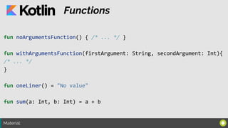 Material:
Functions
fun noArgumentsFunction() { /* ... */ }
fun withArgumentsFunction(firstArgument: String, secondArgument: Int){
/* ... */
}
fun oneLiner() = "No value"
fun sum(a: Int, b: Int) = a + b
 