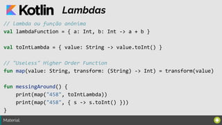 Material:
Lambdas
// lambda ou função anônima
val lambdaFunction = { a: Int, b: Int -> a + b }
val toIntLambda = { value: String -> value.toInt() }
// "Useless" Higher Order Function
fun map(value: String, transform: (String) -> Int) = transform(value)
fun messingAround() {
print(map("458", toIntLambda))
print(map("458", { s -> s.toInt() }))
}
 