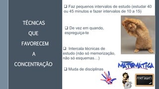 TÉCNICAS
QUE
FAVORECEM
A
CONCENTRAÇÃO
 Faz pequenos intervalos de estudo (estudar 40
ou 45 minutos e fazer intervalos de 10 a 15)
 De vez em quando,
espreguiça-te
 Intercala técnicas de
estudo (não só memorização,
não só esquemas…)
 Muda de disciplinas
 
