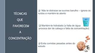 TÉCNICAS
QUE
FAVORECEM
A
CONCENTRAÇÃO
 Mantém-te hidratado (a falta de água
provoca dor de cabeça e falta de concentração)
 Evita comidas pesadas antes do
estudo
 Não te distraias se ouvires barulho – ignora os
ruídos e mantém-te atento
 