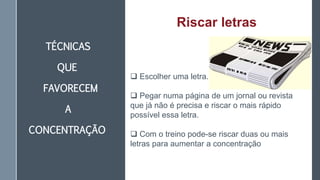 TÉCNICAS
QUE
FAVORECEM
A
CONCENTRAÇÃO
Riscar letras
 Escolher uma letra.
 Pegar numa página de um jornal ou revista
que já não é precisa e riscar o mais rápido
possível essa letra.
 Com o treino pode-se riscar duas ou mais
letras para aumentar a concentração
 