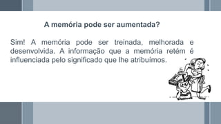 A memória pode ser aumentada?
Sim! A memória pode ser treinada, melhorada e
desenvolvida. A informação que a memória retém é
influenciada pelo significado que lhe atribuímos.
 