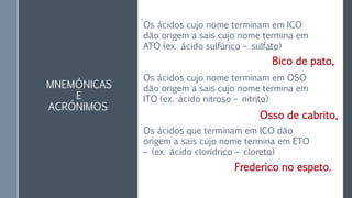 MNEMÓNICAS
E
ACRÓNIMOS
Os ácidos cujo nome terminam em ICO
dão origem a sais cujo nome termina em
ATO (ex. ácido sulfúrico – sulfato)
Os ácidos cujo nome terminam em OSO
dão origem a sais cujo nome termina em
ITO (ex. ácido nitroso – nitrito)
Os ácidos que terminam em ICO dão
origem a sais cujo nome termina em ETO
– (ex. ácido clorídrico – cloreto)
Bico de pato,
Osso de cabrito,
Frederico no espeto.
 