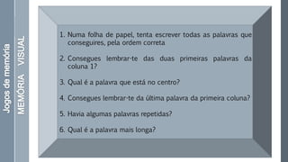 1. Numa folha de papel, tenta escrever todas as palavras que
conseguires, pela ordem correta
2. Consegues lembrar-te das duas primeiras palavras da
coluna 1?
3. Qual é a palavra que está no centro?
4. Consegues lembrar-te da última palavra da primeira coluna?
5. Havia algumas palavras repetidas?
6. Qual é a palavra mais longa?
 