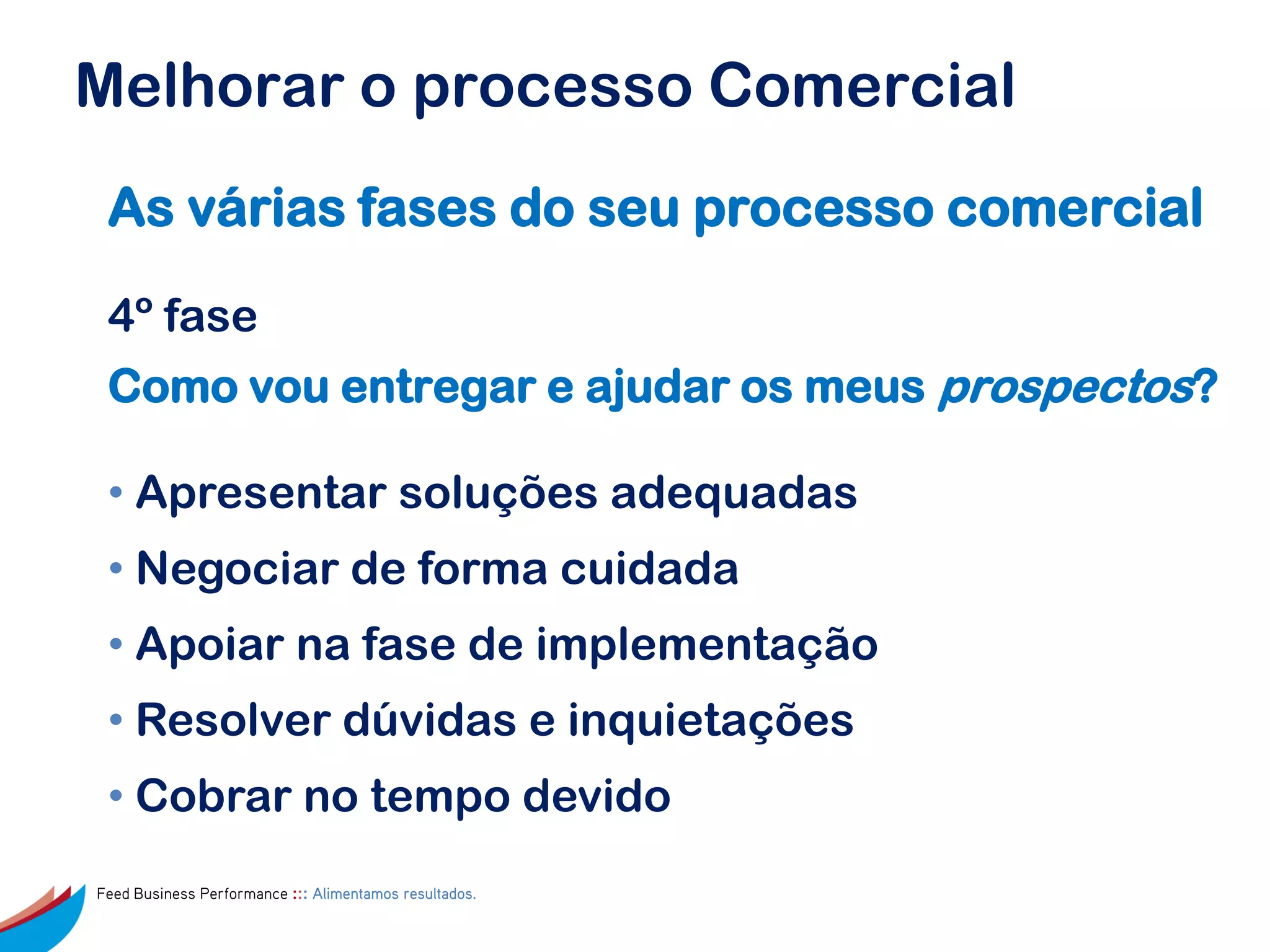 Melhorar o processo Comercial
 As várias fases do seu processo comercial

 4º fase
 Como vou entregar e ajudar os meus prospectos?

 • Apresentar soluções adequadas
 • Negociar de forma cuidada
 • Apoiar na fase de implementação
 • Resolver dúvidas e inquietações
 • Cobrar no tempo devido
Feed Business Performance ::: Alimentamos resultados.
 