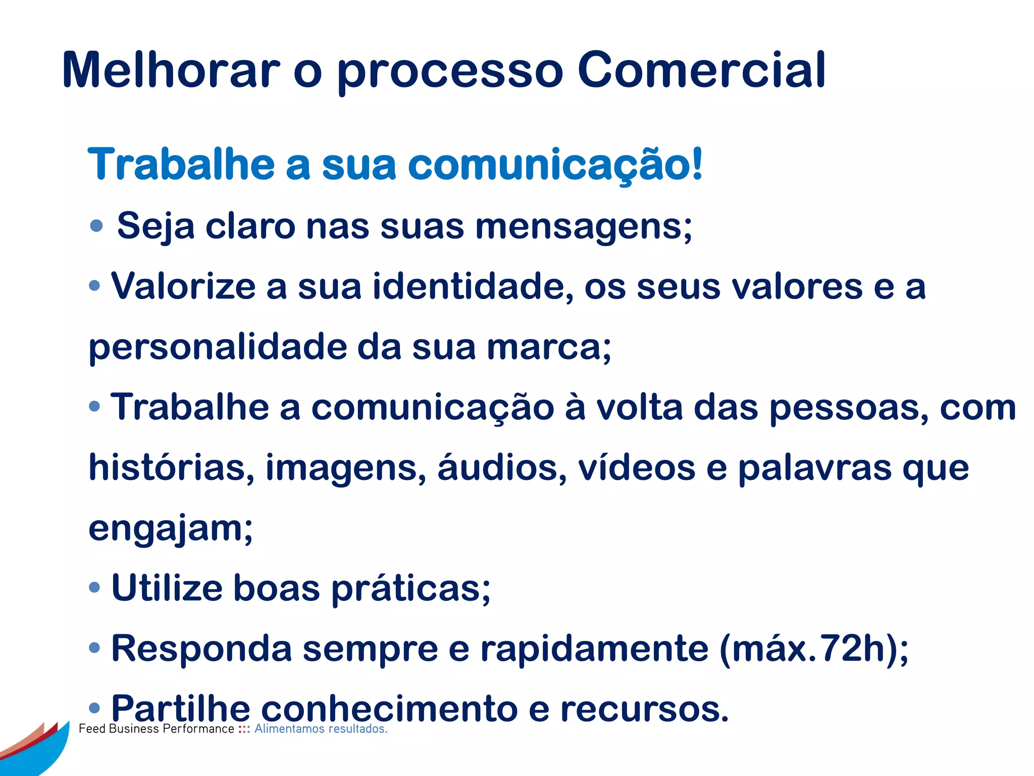 Melhorar o processo Comercial
 Trabalhe a sua comunicação!
 • Seja claro nas suas mensagens;
 • Valorize a sua identidade, os seus valores e a
 personalidade da sua marca;
 • Trabalhe a comunicação à volta das pessoas, com
 histórias, imagens, áudios, vídeos e palavras que
 engajam;
 • Utilize boas práticas;
 • Responda sempre e rapidamente (máx.72h);
 • Partilhe conhecimento e recursos.
Feed Business Performance ::: Alimentamos resultados.
 
