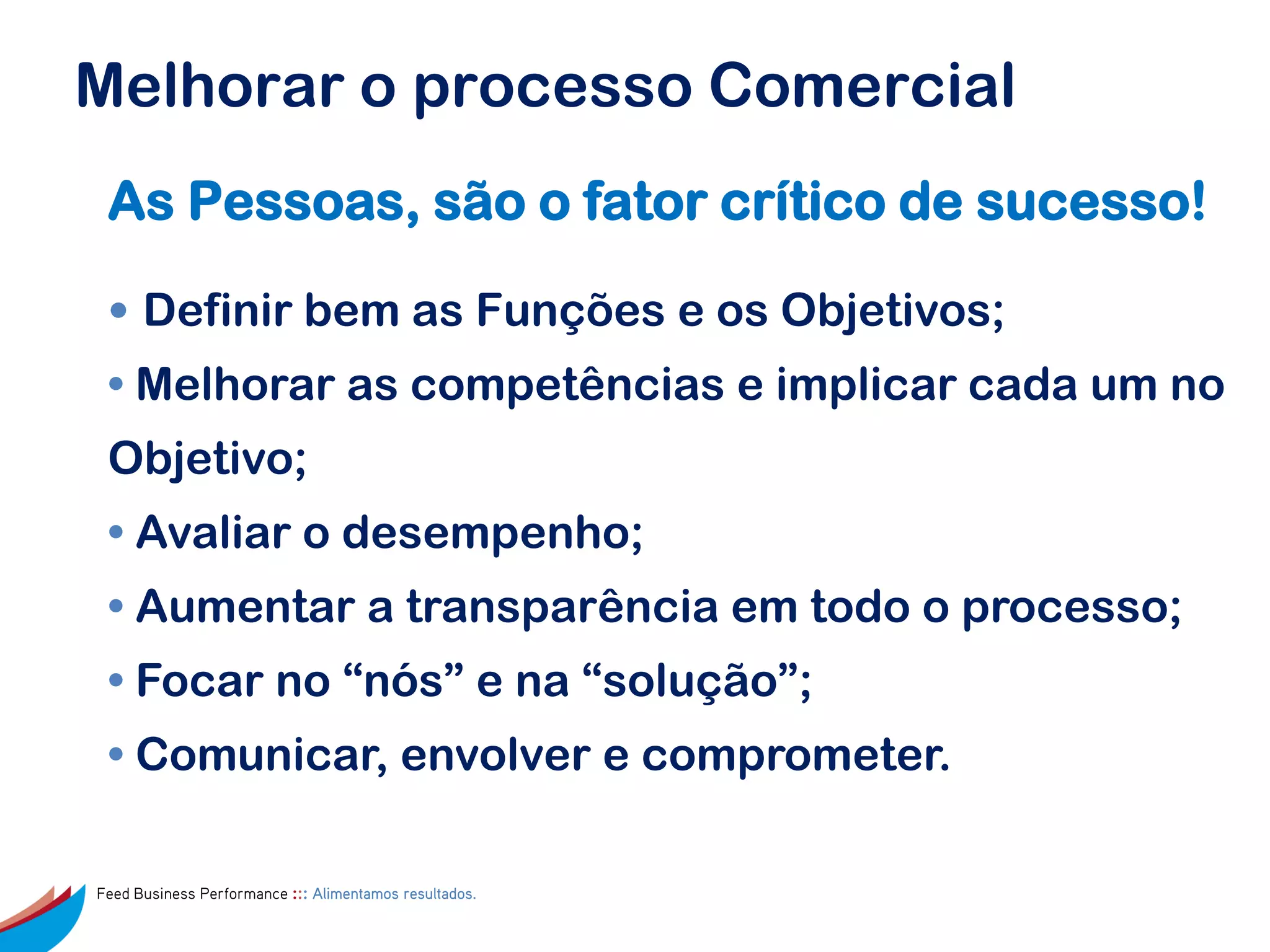 Melhorar o processo Comercial
 As Pessoas, são o fator crítico de sucesso!

 • Definir bem as Funções e os Objetivos;
 • Melhorar as competências e implicar cada um no
 Objetivo;
 • Avaliar o desempenho;
 • Aumentar a transparência em todo o processo;
 • Focar no “nós” e na “solução”;
 • Comunicar, envolver e comprometer.

Feed Business Performance ::: Alimentamos resultados.
 