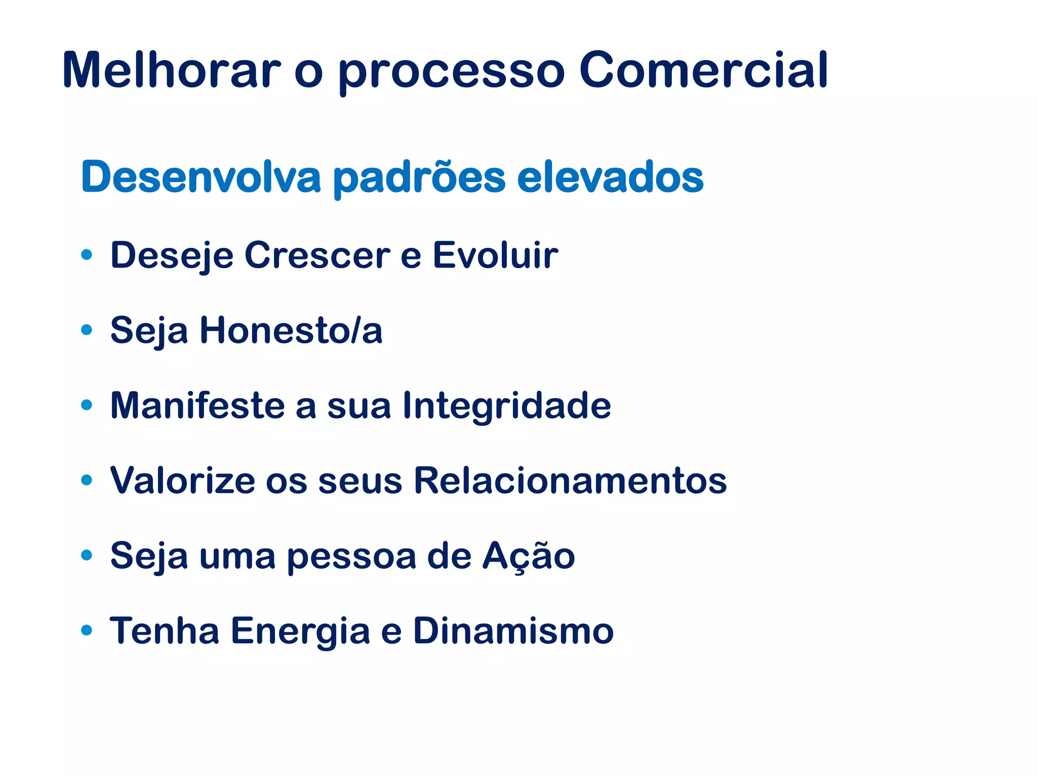 Melhorar o processo Comercial

Desenvolva padrões elevados
• Deseje Crescer e Evoluir

• Seja Honesto/a

• Manifeste a sua Integridade

• Valorize os seus Relacionamentos

• Seja uma pessoa de Ação

• Tenha Energia e Dinamismo
 