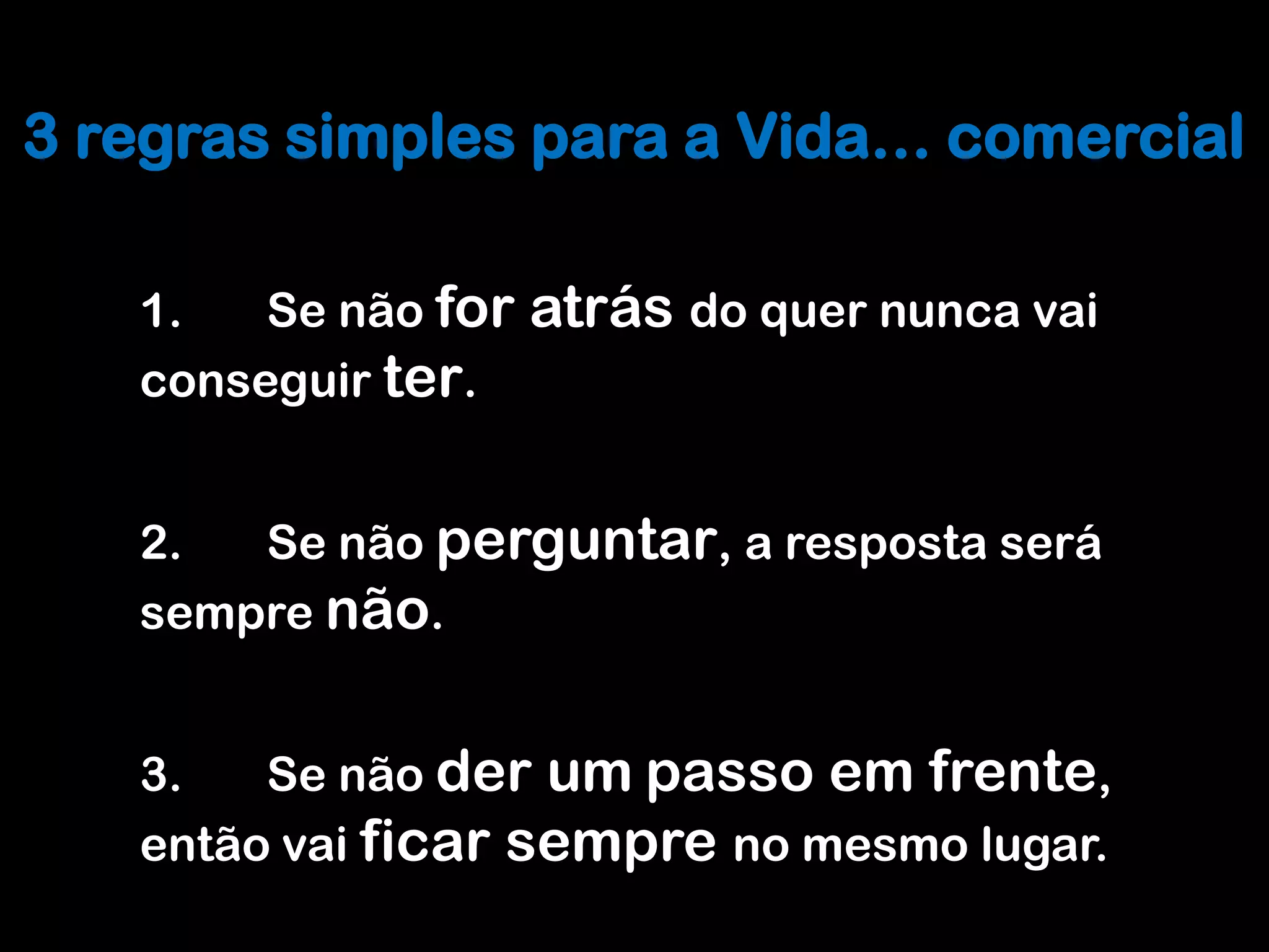 Melhorar o processo Comercial
3 regras simples para a Vida… comercial

   1.   Se não for   atrás do quer nunca vai
   conseguir ter.


   2.  Se não perguntar, a resposta será
   sempre não.


   3.   Se não der um passo em frente,
   então vai ficar sempre no mesmo lugar.
 