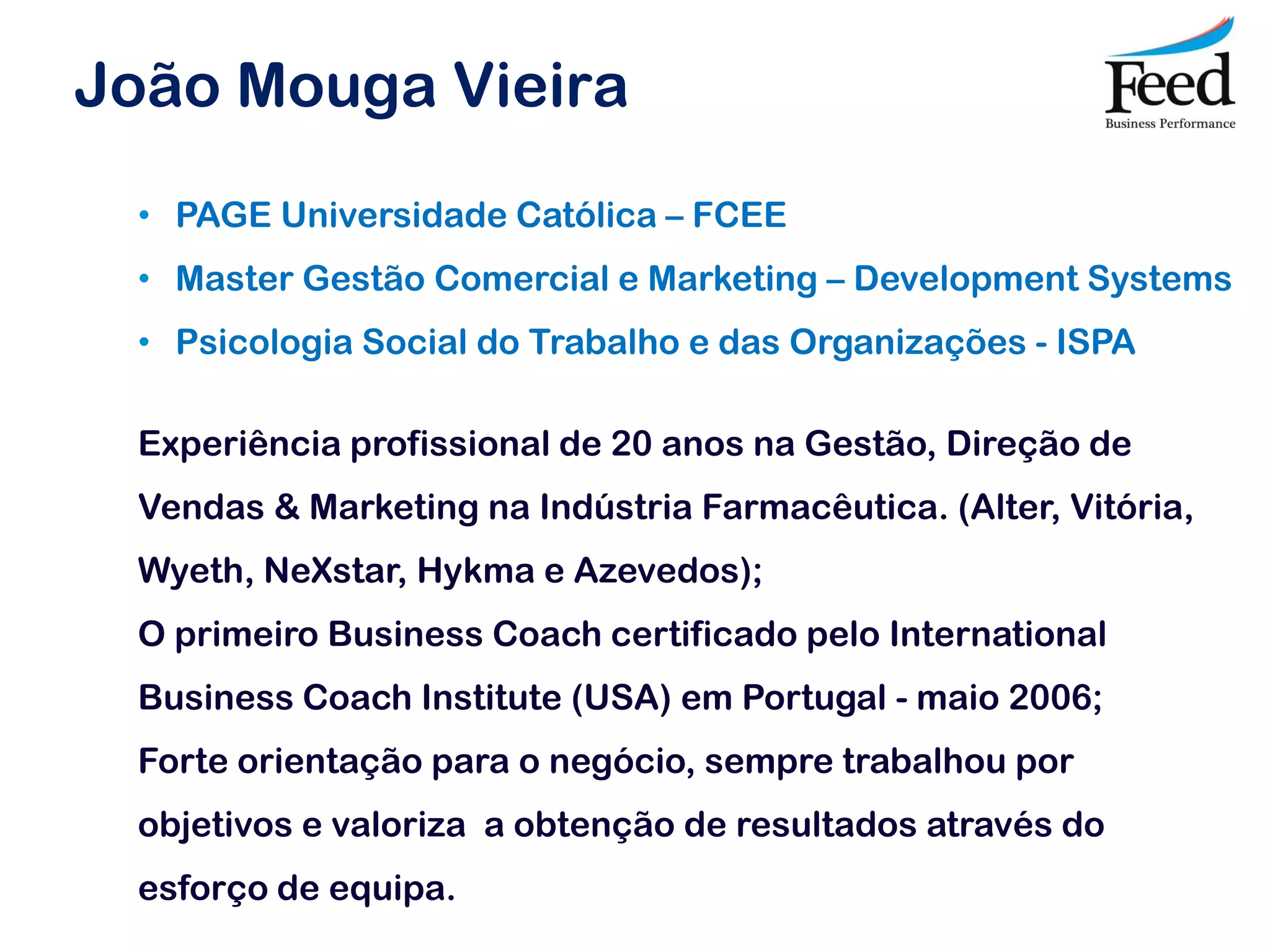 João Mouga Vieira
 • PAGE Universidade Católica – FCEE
 • Master Gestão Comercial e Marketing – Development Systems
 • Psicologia Social do Trabalho e das Organizações - ISPA

 Experiência profissional de 20 anos na Gestão, Direção de
 Vendas & Marketing na Indústria Farmacêutica. (Alter, Vitória,
 Wyeth, NeXstar, Hykma e Azevedos);
 O primeiro Business Coach certificado pelo International
 Business Coach Institute (USA) em Portugal - maio 2006;
 Forte orientação para o negócio, sempre trabalhou por
 objetivos e valoriza a obtenção de resultados através do
 esforço de equipa.
 