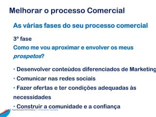 Melhorar o processo Comercial
 As várias fases do seu processo comercial

 3º fase
 Como me vou aproximar e envolver os meus
 prospetos?

 • Desenvolver conteúdos diferenciados de Marketing
 • Comunicar nas redes sociais
 • Fazer ofertas e ter condições adequadas às
 necessidades
 • Construir a comunidade e a confiança
Feed Business Performance ::: Alimentamos resultados.
 