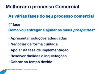 Melhorar o processo Comercial
 As várias fases do seu processo comercial

 4º fase
 Como vou entregar e ajudar os meus prospectos?

 • Apresentar soluções adequadas
 • Negociar de forma cuidada
 • Apoiar na fase de implementação
 • Resolver dúvidas e inquietações
 • Cobrar no tempo devido
Feed Business Performance ::: Alimentamos resultados.
 
