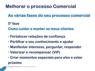 Melhorar o processo Comercial
 As várias fases do seu processo comercial

 5º fase
 Como cuidar e manter os meus clientes

 • Fortalecer relações de confiança
 • Partilhar o seu conhecimento e ajudar
 • Manifestar interesse, perguntar, responder
 • Valorizar e recompensar (VIP)
 • Criar momentos especiais para eles e estar
 próximo
Feed Business Performance ::: Alimentamos resultados.
 