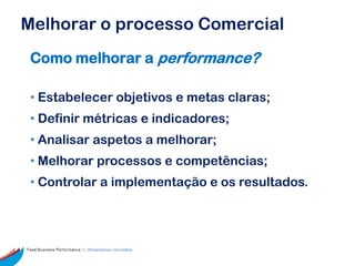 Melhorar o processo Comercial
 Como melhorar a performance?

 • Estabelecer objetivos e metas claras;
 • Definir métricas e indicadores;
 • Analisar aspetos a melhorar;
 • Melhorar processos e competências;
 • Controlar a implementação e os resultados.




Feed Business Performance ::: Alimentamos resultados.
 