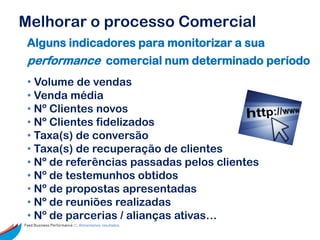 Melhorar o processo Comercial
 Alguns indicadores para monitorizar a sua
 performance comercial num determinado período
 • Volume de vendas
 • Venda média
 • Nº Clientes novos
 • Nº Clientes fidelizados
 • Taxa(s) de conversão
 • Taxa(s) de recuperação de clientes
 • Nº de referências passadas pelos clientes
 • Nº de testemunhos obtidos
 • Nº de propostas apresentadas
 • Nº de reuniões realizadas
 • Nº de parcerias / alianças ativas…
Feed Business Performance ::: Alimentamos resultados.
 