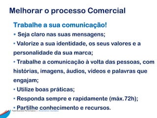 Melhorar o processo Comercial
 Trabalhe a sua comunicação!
 • Seja claro nas suas mensagens;
 • Valorize a sua identidade, os seus valores e a
 personalidade da sua marca;
 • Trabalhe a comunicação à volta das pessoas, com
 histórias, imagens, áudios, vídeos e palavras que
 engajam;
 • Utilize boas práticas;
 • Responda sempre e rapidamente (máx.72h);
 • Partilhe conhecimento e recursos.
Feed Business Performance ::: Alimentamos resultados.
 