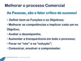 Melhorar o processo Comercial
 As Pessoas, são o fator crítico de sucesso!

 • Definir bem as Funções e os Objetivos;
 • Melhorar as competências e implicar cada um no
 Objetivo;
 • Avaliar o desempenho;
 • Aumentar a transparência em todo o processo;
 • Focar no “nós” e na “solução”;
 • Comunicar, envolver e comprometer.

Feed Business Performance ::: Alimentamos resultados.
 