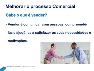 Melhorar o processo Comercial
Sabe o que é vender?

• Vender é comunicar com pessoas, compreendê-

 las e ajudá-las a satisfazer as suas necessidades e

 motivações.




Feed Business Performance ::: Alimentamos resultados.
 