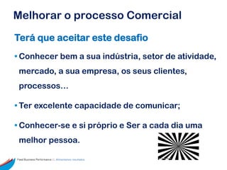 Melhorar o processo Comercial
Terá que aceitar este desafio
• Conhecer bem a sua indústria, setor de atividade,
 mercado, a sua empresa, os seus clientes,
 processos…

• Ter excelente capacidade de comunicar;

• Conhecer-se e si próprio e Ser a cada dia uma
 melhor pessoa.

Feed Business Performance ::: Alimentamos resultados.
 