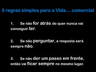 Melhorar o processo Comercial
3 regras simples para a Vida… comercial

   1.   Se não for   atrás do quer nunca vai
   conseguir ter.


   2.  Se não perguntar, a resposta será
   sempre não.


   3.   Se não der um passo em frente,
   então vai ficar sempre no mesmo lugar.
 