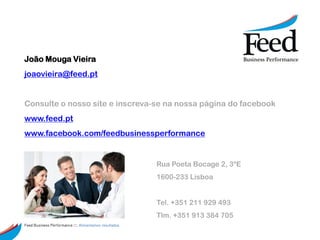 João Mouga Vieira
joaovieira@feed.pt


Consulte o nosso site e inscreva-se na nossa página do facebook
www.feed.pt
www.facebook.com/feedbusinessperformance


                                                        Rua Poeta Bocage 2, 3ºE
                                                        1600-233 Lisboa


                                                        Tel. +351 211 929 493
                                                        Tlm. +351 913 384 705
Feed Business Performance ::: Alimentamos resultados.
 