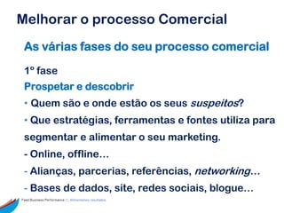Melhorar o processo Comercial
 As várias fases do seu processo comercial

 1º fase
 Prospetar e descobrir
 • Quem são e onde estão os seus suspeitos?
 • Que estratégias, ferramentas e fontes utiliza para
 segmentar e alimentar o seu marketing.
 - Online, offline…
 - Alianças, parcerias, referências, networking…
 - Bases de dados, site, redes sociais, blogue…
Feed Business Performance ::: Alimentamos resultados.
 