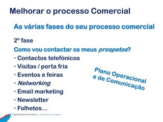 Melhorar o processo Comercial
 As várias fases do seu processo comercial

 2º fase
 Como vou contactar os meus prospetos?
 • Contactos telefónicos
 • Visitas / porta fria
 • Eventos e feiras
 • Networking
 • Email marketing
 • Newsletter
 • Folhetos…
Feed Business Performance ::: Alimentamos resultados.
 