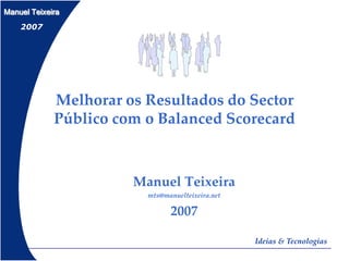 Manuel Teixeira
    2007




             Melhorar os Resultados do Sector
             Público com o Balanced Scorecard



                       Manuel Teixeira
                         mts@manuelteixeira.net

                               2007

                                                  Ideias & Tecnologias
 