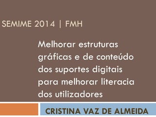 SEMIME 2014 | FMH
Melhorar estruturas
gráficas e de conteúdo
dos suportes digitais
para melhorar literacia
dos utilizadores
CRISTINA VAZ DE ALMEIDA
 